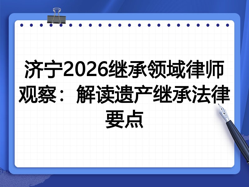 济宁2026继承领域律师观察:解读遗产继承法律要点