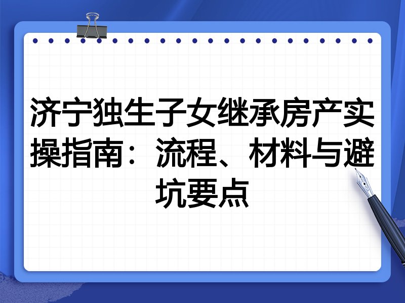 济宁独生子女继承房产实操指南：流程、材料与避坑要点