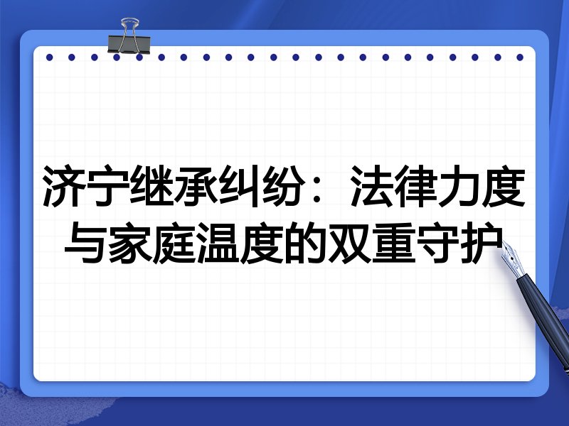 济宁继承纠纷：法律力度与家庭温度的双重守护