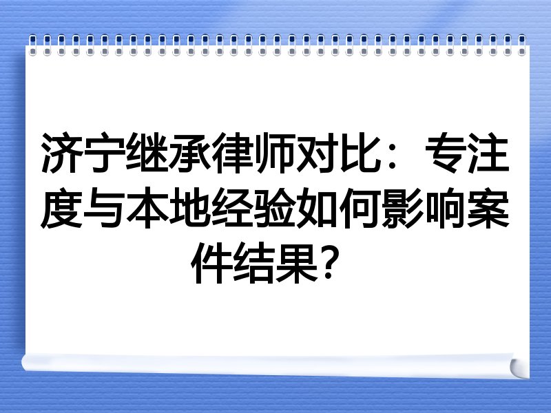 济宁继承律师对比：专注度与本地经验如何影响案件结果？
