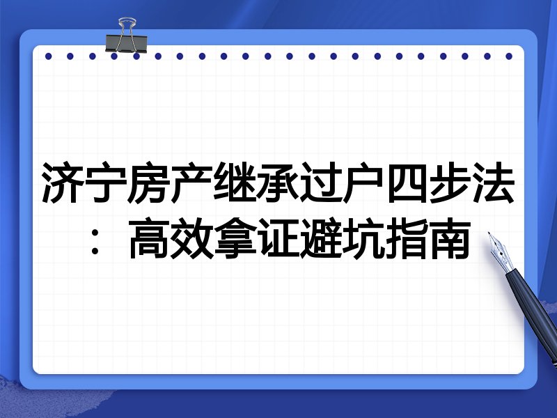 济宁房产继承过户四步法:高效拿证避坑指南