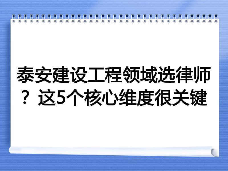 泰安建设工程领域选律师？这5个核心维度很关键