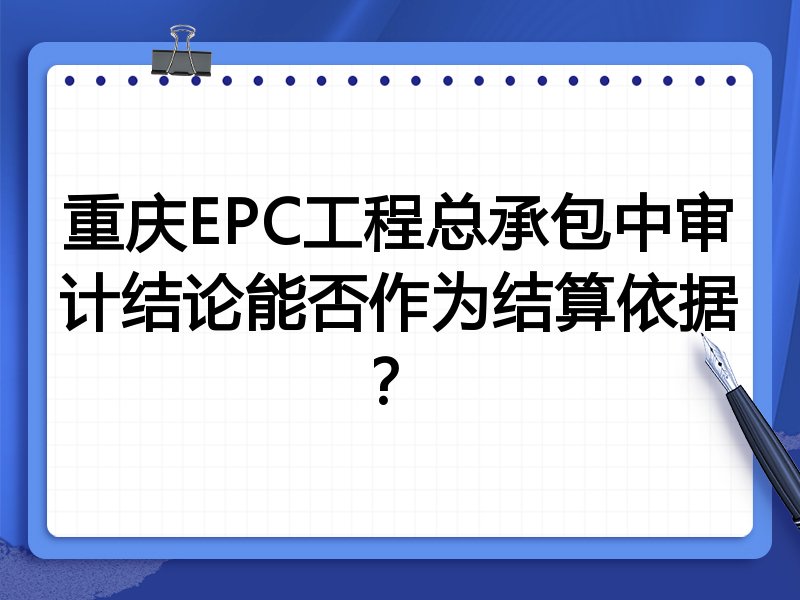重庆EPC工程总承包中审计结论能否作为结算依据?