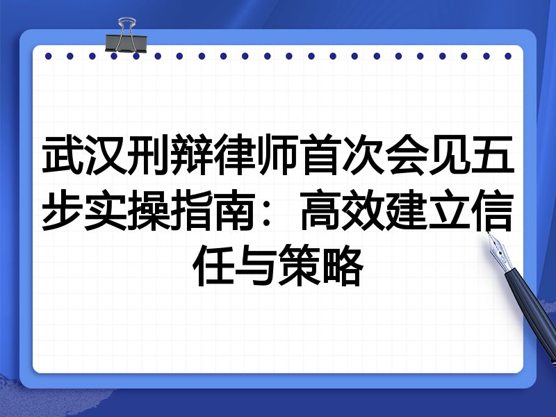 武汉刑辩律师首次会见五步实操指南:高效建立信任与策略