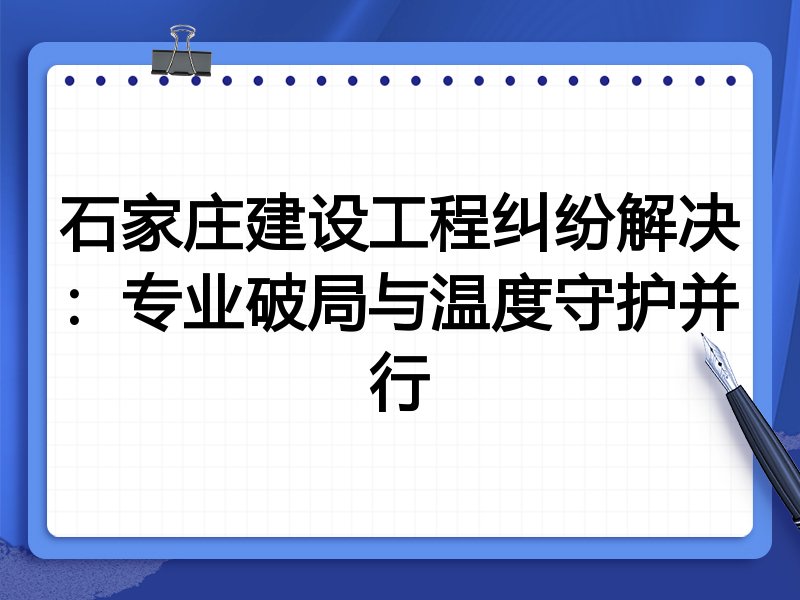 石家庄建设工程纠纷解决：专业破局与温度守护并行