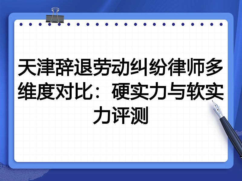 天津辞退劳动纠纷律师多维度对比:硬实力与软实力评测