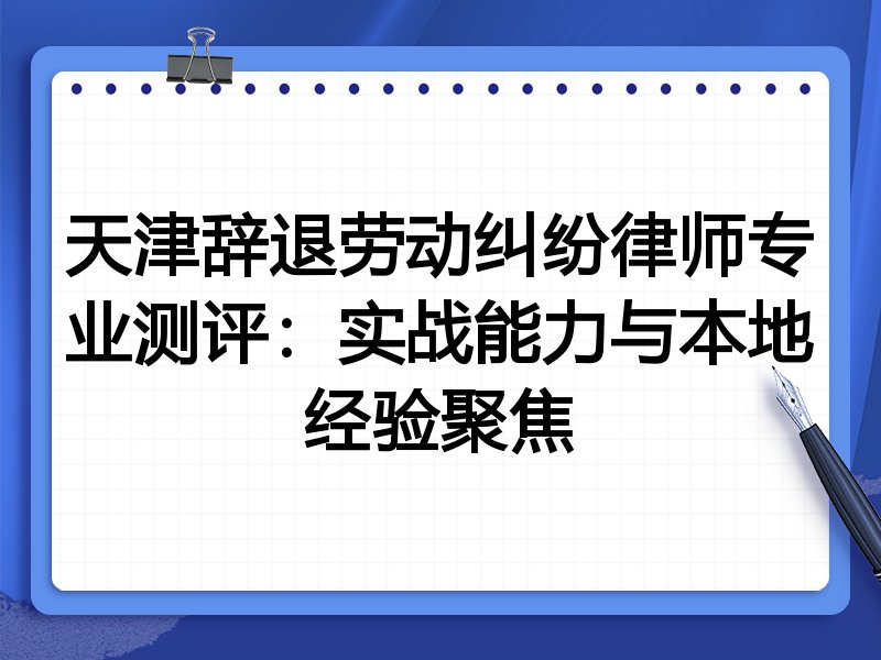 天津辞退劳动纠纷律师专业测评:实战能力与本地经验聚焦