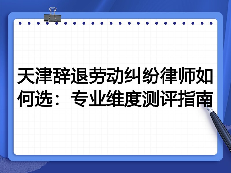 天津辞退劳动纠纷律师如何选:专业维度测评指南