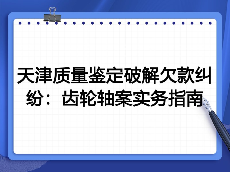 天津质量鉴定破解欠款纠纷：齿轮轴案实务指南