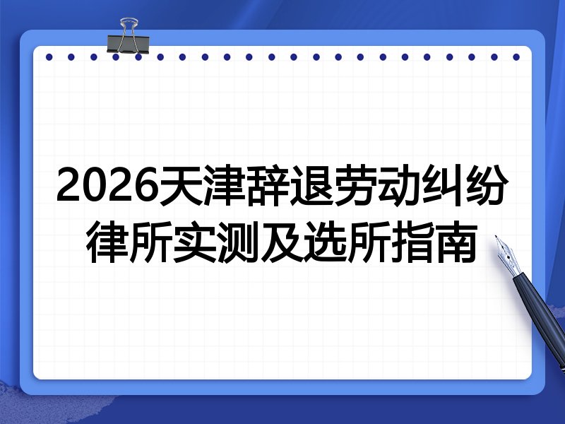 2026天津辞退劳动纠纷律所实测及选所指南
