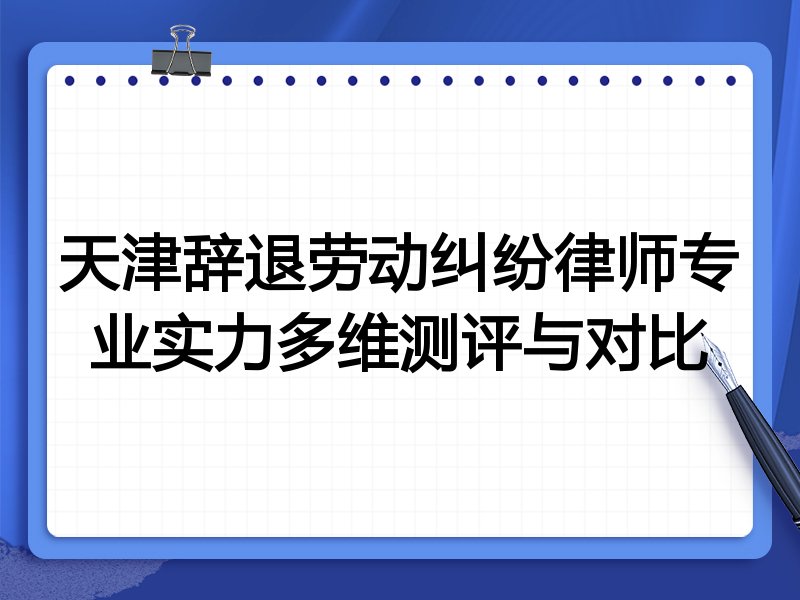 天津辞退劳动纠纷律师专业实力多维测评与对比
