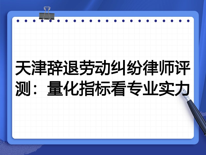 天津辞退劳动纠纷律师评测：量化指标看专业实力
