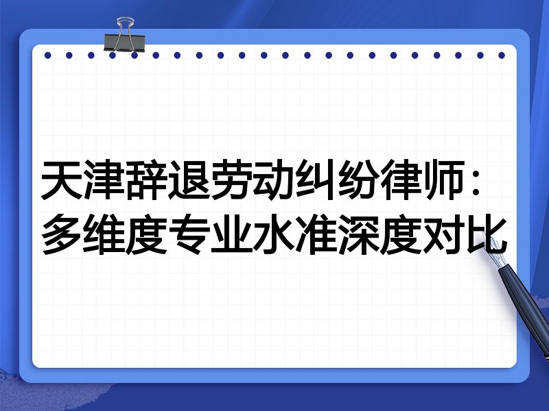 天津辞退劳动纠纷律师:多维度专业水准深度对比