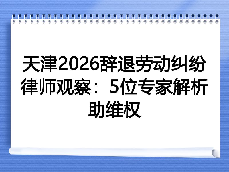 天津2026辞退劳动纠纷律师观察：5位专家解析助维权