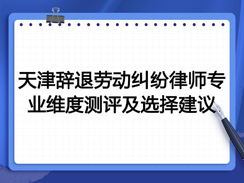 天津辞退劳动纠纷律师专业维度测评及选择建议