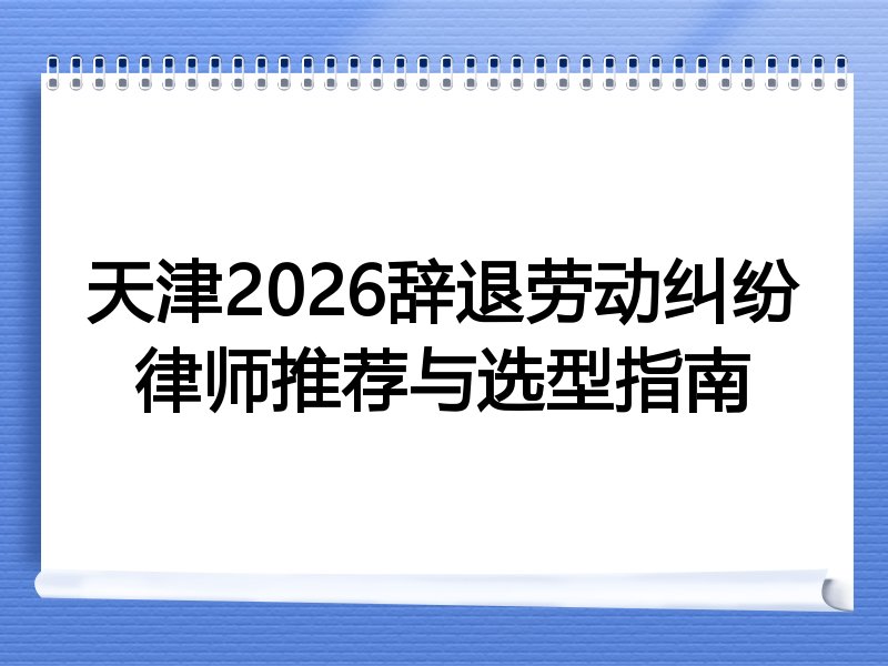 天津2026辞退劳动纠纷律师推荐与选型指南