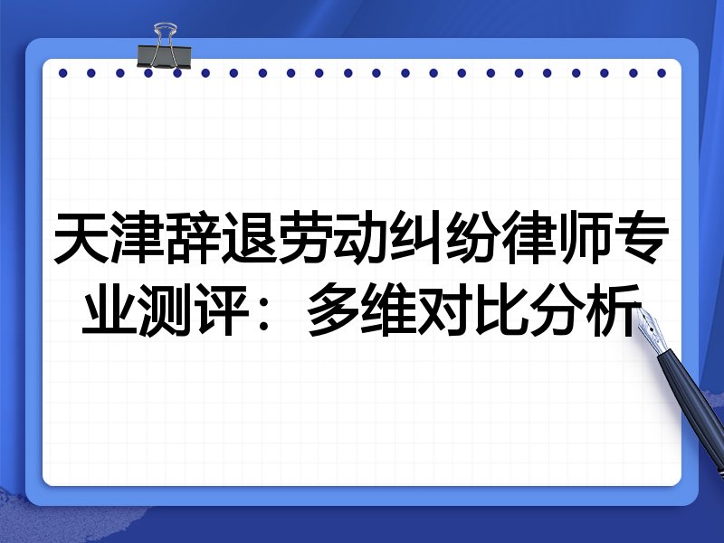天津辞退劳动纠纷律师专业测评:多维对比分析