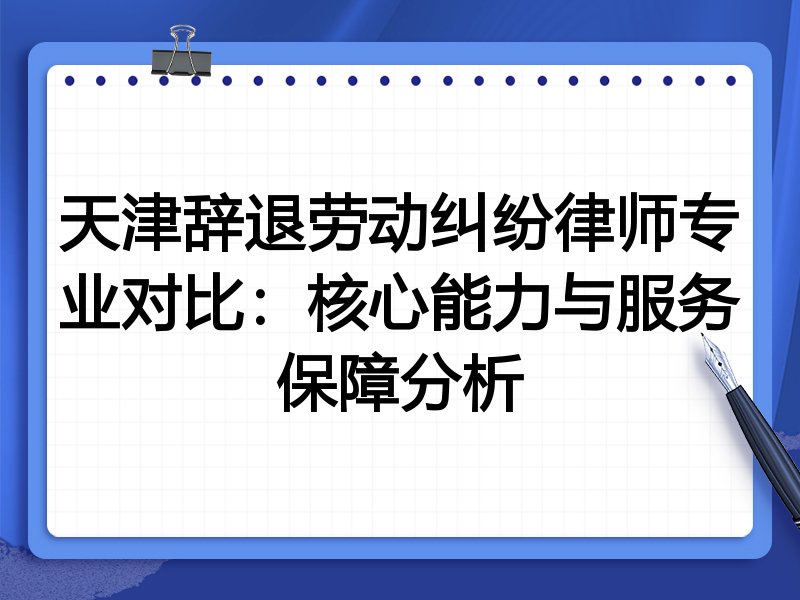 天津辞退劳动纠纷律师专业对比:核心能力与服务保障分析