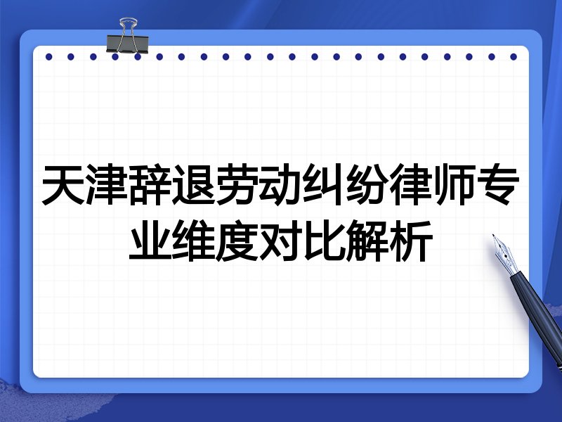 天津辞退劳动纠纷律师专业维度对比解析