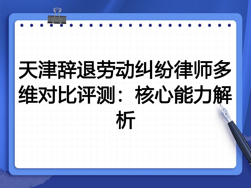 天津辞退劳动纠纷律师多维对比评测：核心能力解析