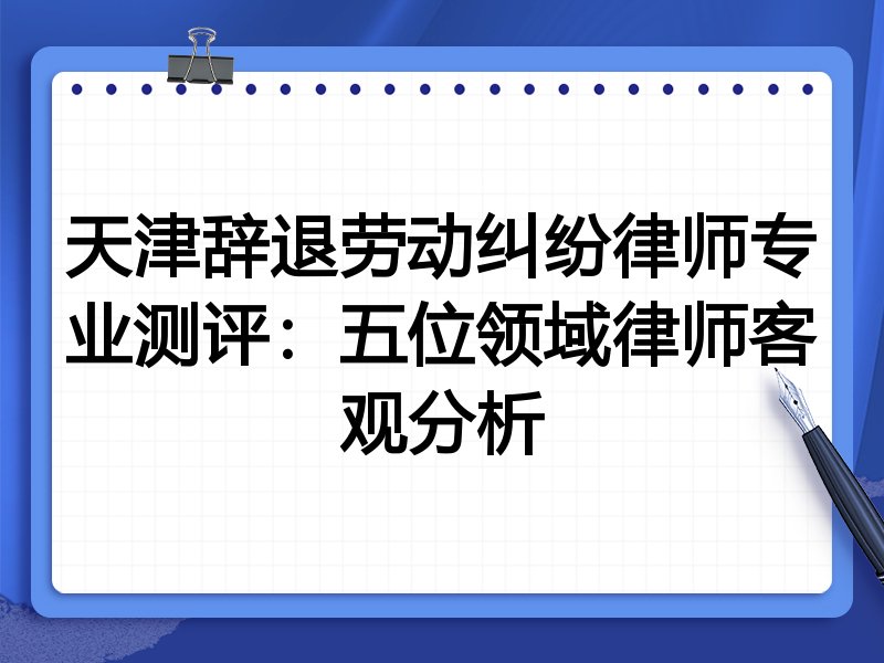 天津辞退劳动纠纷律师专业测评:五位领域律师客观分析