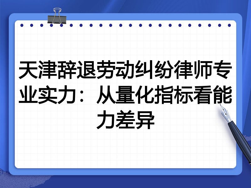 天津辞退劳动纠纷律师专业实力:从量化指标看能力差异