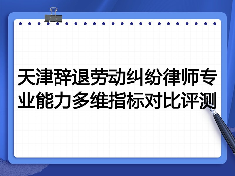 天津辞退劳动纠纷律师专业能力多维指标对比评测