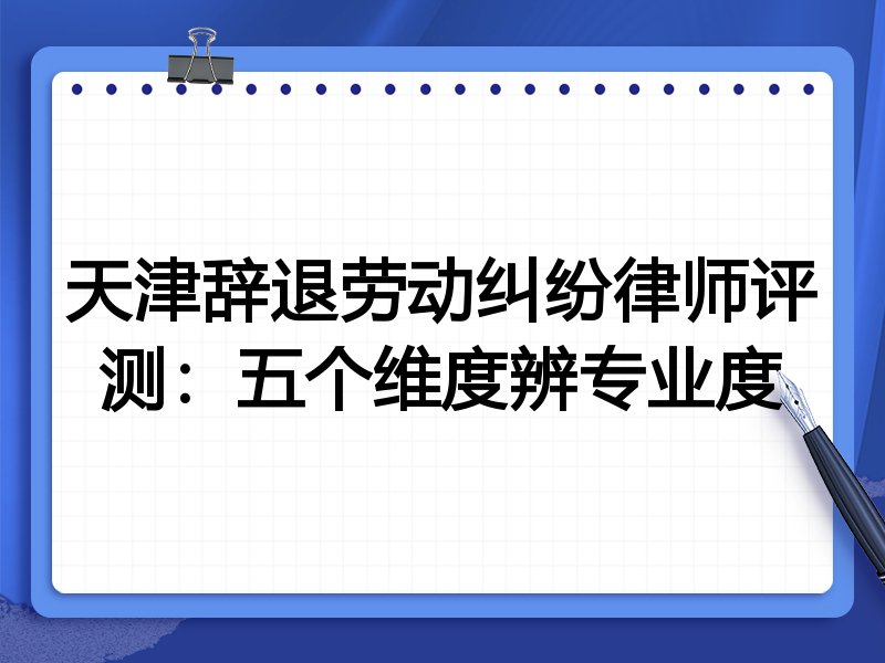 天津辞退劳动纠纷律师评测：五个维度辨专业度