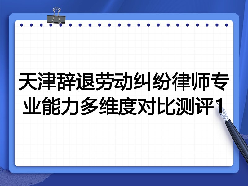 天津辞退劳动纠纷律师专业能力多维度对比测评1