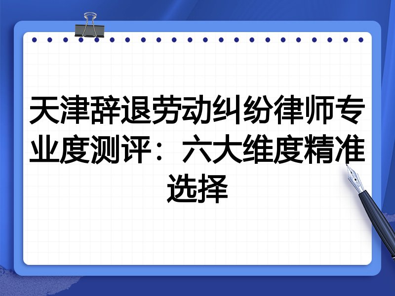 天津辞退劳动纠纷律师专业度测评：六大维度精准选择