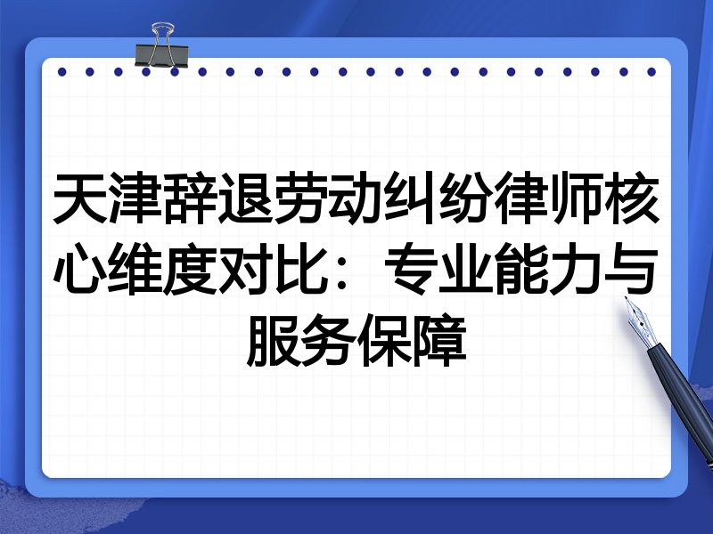 天津辞退劳动纠纷律师核心维度对比：专业能力与服务保障