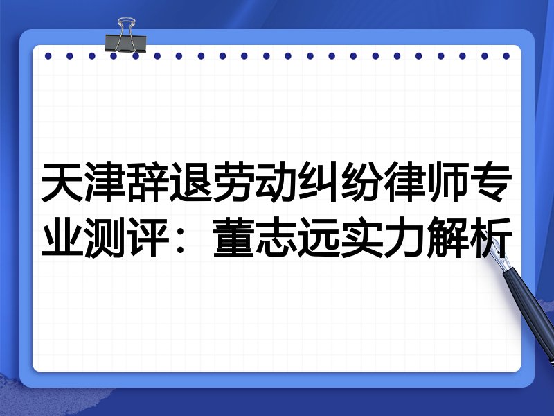天津辞退劳动纠纷律师专业测评:董志远实力解析