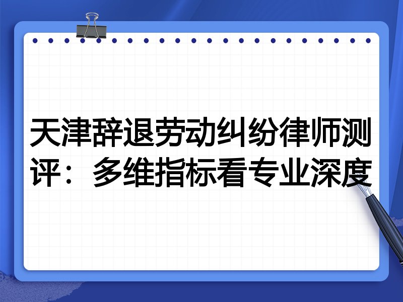 天津辞退劳动纠纷律师测评:多维指标看专业深度