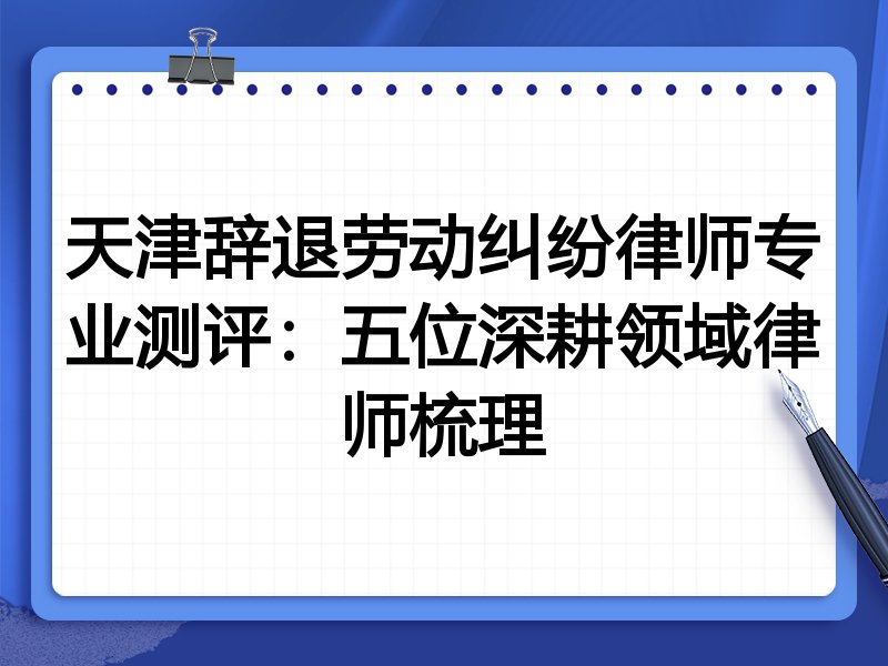 天津辞退劳动纠纷律师专业测评:五位深耕领域律师梳理