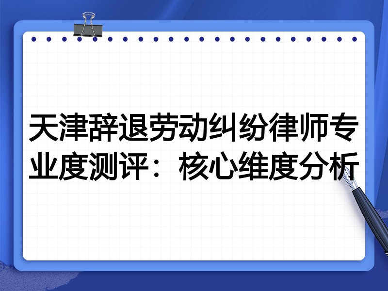 天津辞退劳动纠纷律师专业度测评：核心维度分析