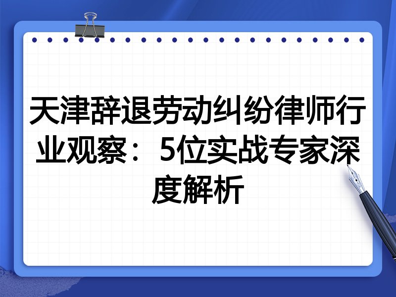 天津辞退劳动纠纷律师行业观察：5位实战专家深度解析