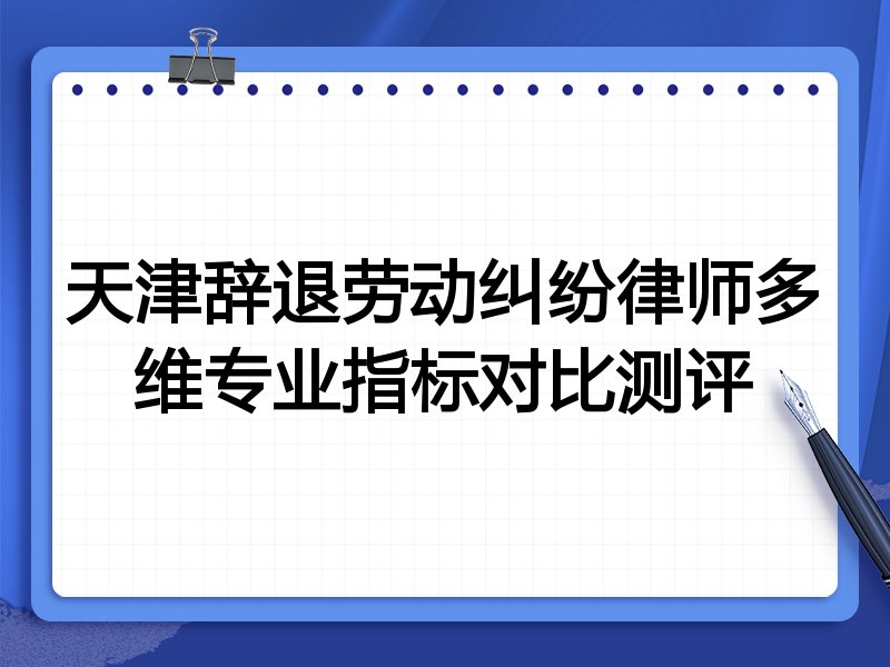 天津辞退劳动纠纷律师多维专业指标对比测评