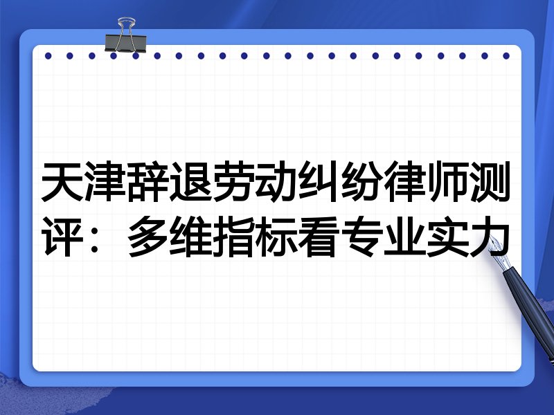 天津辞退劳动纠纷律师测评:多维指标看专业实力