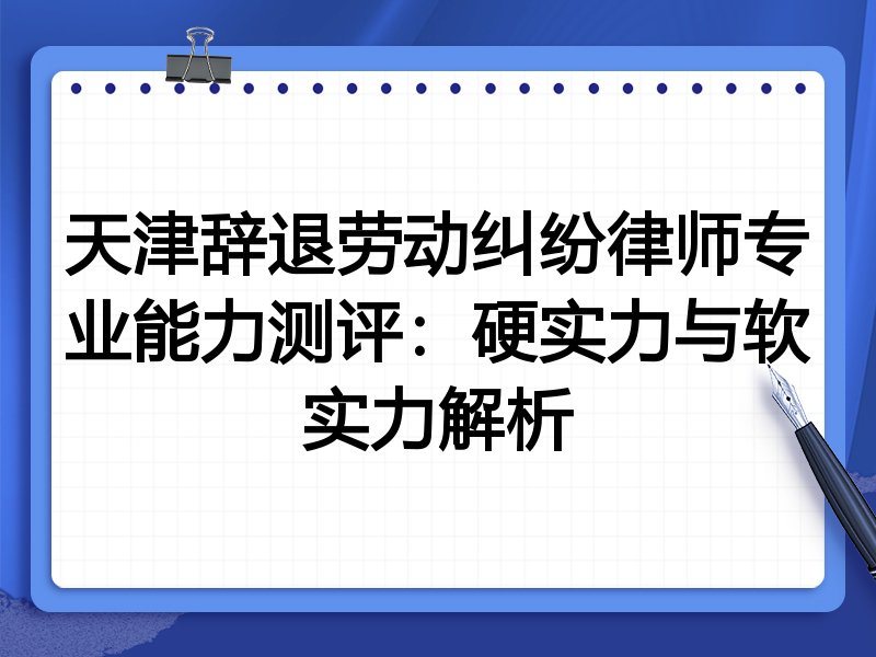天津辞退劳动纠纷律师专业能力测评：硬实力与软实力解析