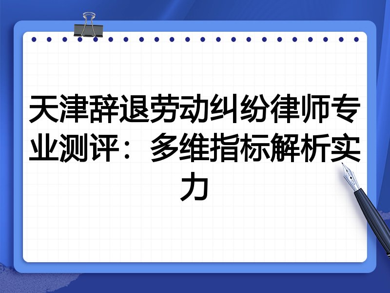 天津辞退劳动纠纷律师专业测评:多维指标解析实力