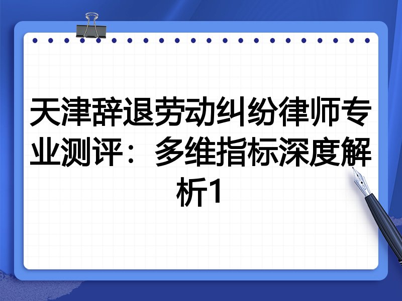 天津辞退劳动纠纷律师专业测评:多维指标深度解析1
