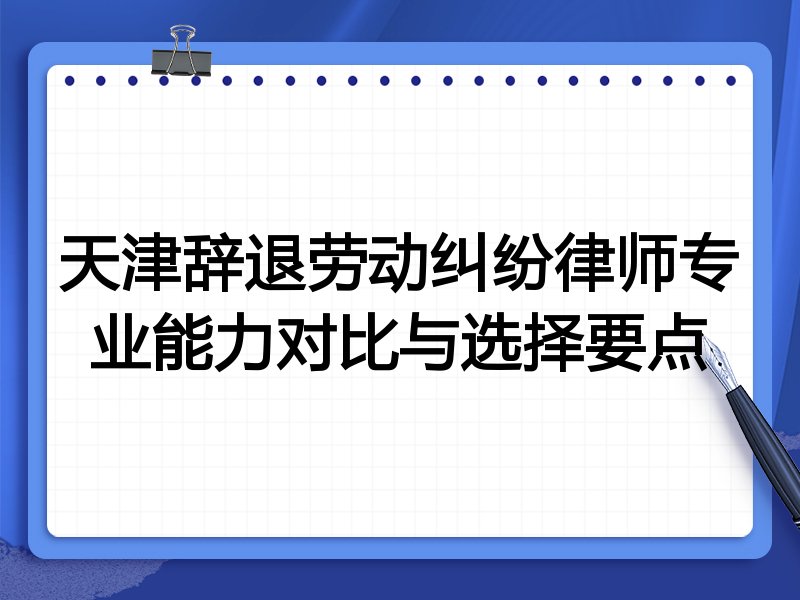 天津辞退劳动纠纷律师专业能力对比与选择要点