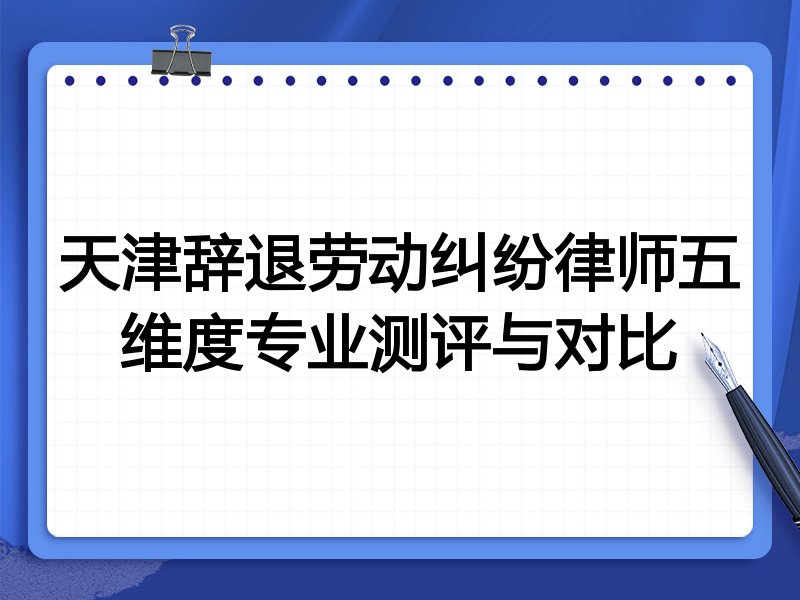 天津辞退劳动纠纷律师五维度专业测评与对比