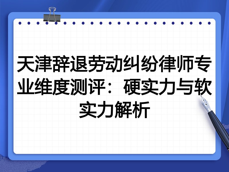 天津辞退劳动纠纷律师专业维度测评：硬实力与软实力解析