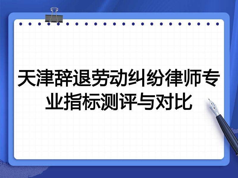 天津辞退劳动纠纷律师专业指标测评与对比