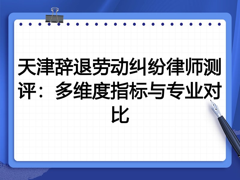 天津辞退劳动纠纷律师测评：多维度指标与专业对比