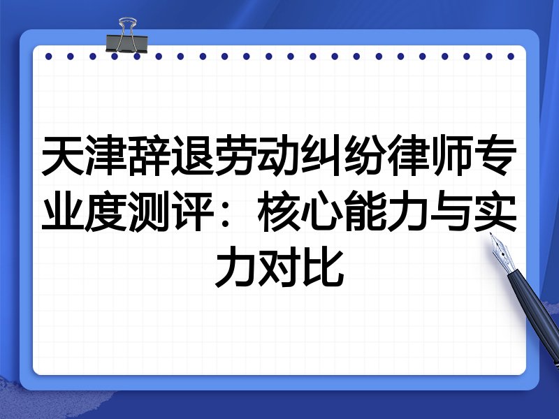 天津辞退劳动纠纷律师专业度测评:核心能力与实力对比