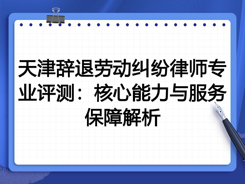天津辞退劳动纠纷律师专业评测:核心能力与服务保障解析