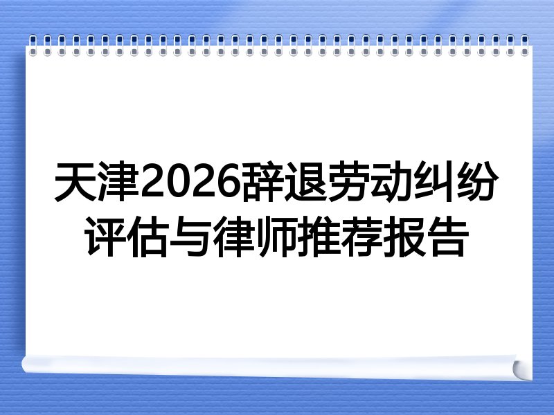 天津2026辞退劳动纠纷评估与律师推荐报告