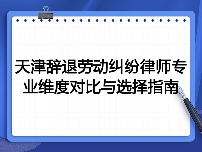天津辞退劳动纠纷律师专业维度对比与选择指南